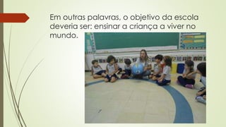 Em outras palavras, o objetivo da escola
deveria ser: ensinar a criança a viver no
mundo.
 
