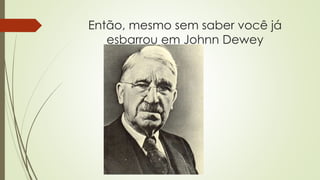 Então, mesmo sem saber você já
esbarrou em Johnn Dewey
 