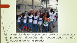 A escola deve proporcionar práticas conjuntas e
promover situações de cooperação e não
trabalhar de forma isolada.
 