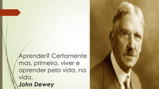 Aprender? Certamente
mas, primeiro, viver e
aprender pela vida, na
vida.
John Dewey
 