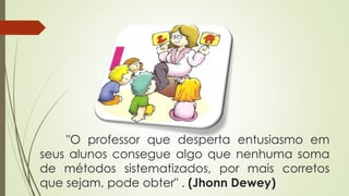 "O professor que desperta entusiasmo em
seus alunos consegue algo que nenhuma soma
de métodos sistematizados, por mais corretos
que sejam, pode obter" . (Jhonn Dewey)
 