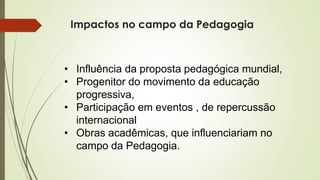 Impactos no campo da Pedagogia
• Influência da proposta pedagógica mundial,
• Progenitor do movimento da educação
progressiva,
• Participação em eventos , de repercussão
internacional
• Obras acadêmicas, que influenciariam no
campo da Pedagogia.
 