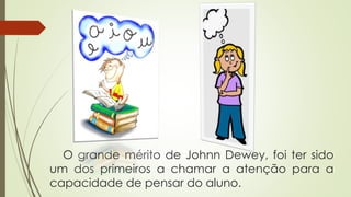 O grande mérito de Johnn Dewey, foi ter sido
um dos primeiros a chamar a atenção para a
capacidade de pensar do aluno.
 
