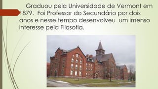 Graduou pela Universidade de Vermont em
1879. Foi Professor do Secundário por dois
anos e nesse tempo desenvolveu um imenso
interesse pela Filosofia.
 