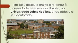 Em 1882 deixou o ensino e retornou à
universidade para estudar filosofia, na
Universidade Johns Hopikns, onde obteve o
seu doutorado.
 
