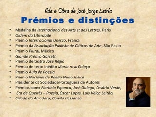 Vida e Obra de José Jorge Letria
       Prémios e distinções
•   Medalha da Internacional des Arts et des Lettres, Paris
•   Ordem da Liberdade
•   Prémio Internacional Unesco, França
•   Prémio da Associação Paulista de Críticos de Arte, São Paulo
•   Prémio Plural, México
•   Grande Prémio Garrett
•   Prémio de teatro José Régio
•   Prémio de texto inédito Maria rosa Colaço
•   Prémio Aula de Poesia
•   Prémio Nacional de Poesia Nuno Júdice
•   Presidente da Sociedade Portuguesa de Autores
•   Prémios como Florbela Espanca, José Galego, Cesário Verde,
•   Eça de Queirós – Poesia, Óscar Lopes, Luís Veiga Leitão,
•   Cidade da Amadora, Camilo Pessanha
 