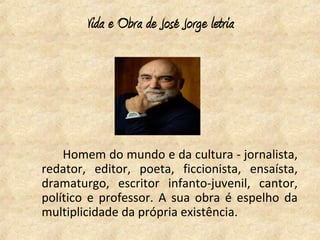 Vida e Obra de José Jorge letria




    Homem do mundo e da cultura - jornalista,
redator, editor, poeta, ficcionista, ensaísta,
dramaturgo, escritor infanto-juvenil, cantor,
político e professor. A sua obra é espelho da
multiplicidade da própria existência.
 