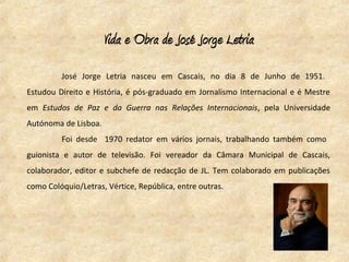 Vida e Obra de José Jorge Letria
         José Jorge Letria nasceu em Cascais, no dia 8 de Junho de 1951.
Estudou Direito e História, é pós-graduado em Jornalismo Internacional e é Mestre
em Estudos de Paz e da Guerra nas Relações Internacionais, pela Universidade
Autónoma de Lisboa.
         Foi desde 1970 redator em vários jornais, trabalhando também como
guionista e autor de televisão. Foi vereador da Câmara Municipal de Cascais,
colaborador, editor e subchefe de redacção de JL. Tem colaborado em publicações
como Colóquio/Letras, Vértice, República, entre outras.
 