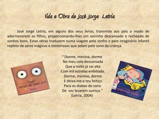 Vida e Obra de José Jorge Letria
      José Jorge Letria, em alguns dos seus livros, transmite aos pais o modo de
adormecerem os filhos, proporcionando-lhes um soninho descansado e recheado de
sonhos bons. Estas obras traduzem numa viagem pelo sonho e pelo imaginário infantil
repleto de seres mágicos e misteriosos que zelam pelo sono da criança.

                               “ Dorme, menina, dorme
                                No meu colo descansada
                                  Que a noite já vai alta
                               Com mil estrelas enfeitada.
                                 Dorme, menino, dorme
                                 E deixa-me o teu feitiço
                                 Para os diabos do sono
                                De vez levarem sumiço.”
                                      (Letria, 2004)
 