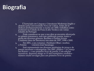  É licenciado em Línguas e Literaturas Modernas (inglês e
alemão) pela Universidade Nova de Lisboa. Antes de se
dedicar profissionalmente à escrita em 2000, trabalhou como
professor na Cidade da Praia (Cabo Verde) e em várias
cidades de Portugal.
 Pode considerar-se que a sua obra se encontra alicerçada
no género romanesco, mas tem publicado poesia, teatro e
prosa em diversos géneros. Recebeu o Prémio Jovens
Criadores (área de literatura) nos anos de 1997, 1998 e 2000.
 Em 2001, o seu romance «Nenhum Olhar» recebeu
o Prémio Literário José Saramago.
 Está representado em diversas antologias de prosa e de
poesia nacionais e estrangeiras. Em 2001, publica « A Criança
em Ruinas », o seu primeiro livro de poesia. Com edições
sucessivas, depressa atinge os 15 mil exemplares vendidos -
número muito invulgar para um primeiro livro de poesia.
Biografia
 