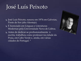  José Luís Peixoto, nasceu em 1974 em Galveias,
Ponte de Sor (alto Alentejo).
 É licenciado em Línguas e Literaturas
Modernas pela Universidade Nova de Lisboa.
 Antes de dedicar-se profissionalmente à
escrita, trabalhou como professor na cidade da
Praia, em Cabo Verde e, ainda, em várias
cidades de Portugal. *
José Luís Peixoto
 