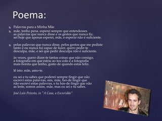  Palavras para a Minha Mãe
 mãe, tenho pena. esperei sempre que entendesses
as palavras que nunca disse e os gestos que nunca fiz.
sei hoje que apenas esperei, mãe, e esperar não é suficiente.
 pelas palavras que nunca disse, pelos gestos que me pediste
tanto e eu nunca fui capaz de fazer, quero pedir-te
desculpa, mãe, e sei que pedir desculpa não é suficiente.
às vezes, quero dizer-te tantas coisas que não consigo,
a fotografia em que estou ao teu colo é a fotografia
mais bonita que tenho, gosto de quando estás feliz.
lê isto: mãe, amo-te.
eu sei e tu sabes que poderei sempre fingir que não
escrevi estas palavras, sim, mãe, hei-de fingir que
não escrevi estas palavras, e tu hás-de fingir que não
as leste, somos assim, mãe, mas eu sei e tu sabes.
José Luís Peixoto, in "A Casa, a Escuridão"
Poema:
 