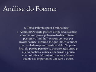  Tema: Palavras para a minha mãe.
 Assunto: O sujeito poético dirige-se à sua mãe
como se comprova pelo uso do determinante
possessivo “minha”; o poeta começa por
invocar a mãe, dizendo-lhe que lamenta nunca
ter revelado o quanto gostava dela. Na parte
final do poema percebe-se que a relação entre p
sujeito poético e a mãe é silenciosa e pouco
comunicativa. No entanto ambos sabem o
quanto são importantes um para o outro.
Análise do Poema:
 