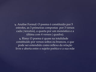  Analise Formal: O poema é constituído por 5
estrofes, as 3 primeiras compostas por 3 versos
cada ( tercetos), a quarta por um monóstico e a
última com 4 versos ( quadra).
 Rima: O poema é quase na totalidade
constituído por versos soltos ou brancos, o que
pode ser entendido como reflexo da relação
livre e aberta entre o sujeito poético e a sua mãe
.
 