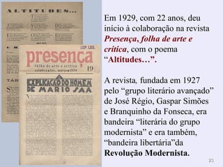 2323
Em 1929, com 22 anos, deu
início à colaboração na revista
Presença, folha de arte e
crítica, com o poema
“Altitudes…”.
A revista, fundada em 1927
pelo “grupo literário avançado”
de José Régio, Gaspar Simões
e Branquinho da Fonseca, era
bandeira “literária do grupo
modernista” e era também,
“bandeira libertária”da
Revolução Modernista.
 