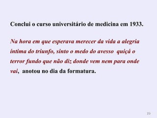 2929
Conclui o curso universitário de medicina em 1933.
Na hora em que esperava merecer da vida a alegria
íntima do triunfo, sinto o medo do avesso quiçá o
terror fundo que não diz donde vem nem para onde
vai, anotou no dia da formatura. .
 