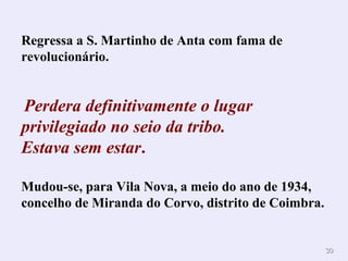 3030
Regressa a S. Martinho de Anta com fama de
revolucionário.
Perdera definitivamente o lugar
privilegiado no seio da tribo.
Estava sem estar.
Mudou-se, para Vila Nova, a meio do ano de 1934,
concelho de Miranda do Corvo, distrito de Coimbra.
 