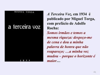 4343
A Terceira Voz, em 1934 é
publicado por Miguel Torga,
com prefácio de Adolfo
Rocha:
Somos irmãos e temos a
mesma riqueza: despeço-me
de cena e dou a minha
palavra de honra que não
reapareço; …a minha voz
mudou – porque o horizonte é
maior…
 