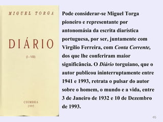 4646
Pode considerar-se Miguel Torga
pioneiro e representante por
antonomásia da escrita diarística
portuguesa, por ser, juntamente com
Virgílio Ferreira, com Conta Corrente,
dos que lhe conferiram maior
significância. O Diário torguiano, que o
autor publicou ininterruptamente entre
1941 e 1993, retrata o pulsar do autor
sobre o homem, o mundo e a vida, entre
3 de Janeiro de 1932 e 10 de Dezembro
de 1993.
 