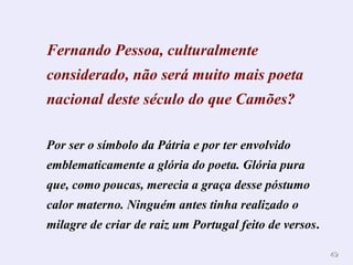 4949
Fernando Pessoa, culturalmente
considerado, não será muito mais poeta
nacional deste século do que Camões?
Por ser o símbolo da Pátria e por ter envolvido
emblematicamente a glória do poeta. Glória pura
que, como poucas, merecia a graça desse póstumo
calor materno. Ninguém antes tinha realizado o
milagre de criar de raiz um Portugal feito de versos.
 