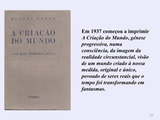 5151
Em 1937 começou a imprimir
A Criação do Mundo, génese
progressiva, numa
consciência, da imagem da
realidade circunstancial, visão
de um mundo criado à nossa
medida, original e único,
povoado de seres reais que o
tempo foi transformando em
fantasmas.
 