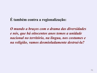 7878
É também contra a regionalização:
O mundo a braços com o drama das diversidades
e nós, que há oitocentos anos temos a unidade
nacional no território, na língua, nos costumes e
na religião, vamos desmioladamente destruí-la?
 
