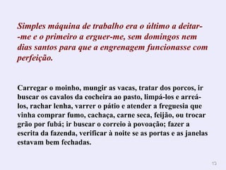 1133 
Simples máquina de trabalho era o último a deitar- 
-me e o primeiro a erguer-me, sem domingos nem 
dias santos para que a engrenagem funcionasse com 
perfeição. 
Carregar o moinho, mungir as vacas, tratar dos porcos, ir 
buscar os cavalos da cocheira ao pasto, limpá-los e arreá-los, 
rachar lenha, varrer o pátio e atender a freguesia que 
vinha comprar fumo, cachaça, carne seca, feijão, ou trocar 
grão por fubá; ir buscar o correio à povoação; fazer a 
escrita da fazenda, verificar à noite se as portas e as janelas 
estavam bem fechadas. 
 