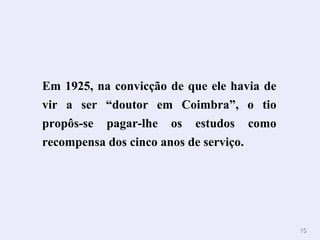 1155 
Em 1925, na convicção de que ele havia de 
vir a ser “doutor em Coimbra”, o tio 
propôs-se pagar-lhe os estudos como 
recompensa dos cinco anos de serviço. 
 