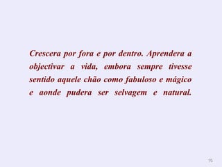 1166 
Crescera por fora e por dentro. Aprendera a 
objectivar a vida, embora sempre tivesse 
sentido aquele chão como fabuloso e mágico 
e aonde pudera ser selvagem e natural. 
 