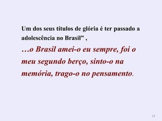 1177 
Um dos seus títulos de glória é ter passado a 
adolescência no Brasil” , 
…o Brasil amei-o eu sempre, foi o 
meu segundo berço, sinto-o na 
memória, trago-o no pensamento. 
 