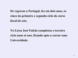 1188 
De regresso a Portugal, fez em dois anos, os 
cinco do primeiro e segundo ciclo do curso 
liceal de sete. 
No Liceu José Falcão completou o terceiro 
ciclo num só ano, ficando apto a cursar uma 
Universidade. 
 