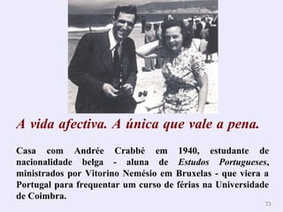 A vida afectiva. A única que vale a pena. 
Casa com Andrée Crabbé em 1940, estudante de 
nacionalidade belga - aluna de Estudos Portugueses, 
ministrados por Vitorino Nemésio em Bruxelas - que viera a 
Portugal para frequentar um curso de férias na Universidade 
de Coimbra. 
3333 
 
