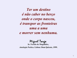 44 
Ter um destino 
é não caber no berço 
onde o corpo nasceu, 
é transpor as fronteiras 
uma a uma 
e morrer sem nenhuma. 
Miguel Torga 
In Fernão de Magalhães, 
Antologia Poética. Lisboa: Dom Quixote, 1999. 
 