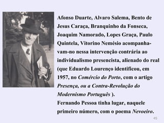 4455 
Afonso Duarte, Alvaro Salema, Bento de 
Jesus Caraça, Branquinho da Fonseca, 
Joaquim Namorado, Lopes Graça, Paulo 
Quintela, Vitorino Nemésio acompanha-vam- 
no nessa intervenção contrária ao 
individualismo presencista, alienado do real 
(que Eduardo Lourenço identificou, em 
1957, no Comércio do Porto, com o artigo 
Presença, ou a Contra-Revolução do 
Modernismo Português ). 
Fernando Pessoa tinha lugar, naquele 
primeiro número, com o poema Nevoeiro. 
 