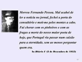 4477 
Morreu Fernando Pessoa. Mal acabei de 
ler a notícia no jornal, fechei a porta do 
consultório e meti-me pelos montes a cabo. 
Fui chorar com os pinheiros e com as 
fragas a morte do nosso maior poeta de 
hoje, que Portugal viu passar num caixão 
para a eternidade, sem ao menos perguntar 
quem era. 
In Diário I (3 de Dezembro de 1935) 
 