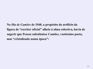 4488 
No Dia de Camões de 1948, a propósito do artifício da 
figura de “escritor oficial” alheio à alma colectiva, havia de 
sugerir que Pessoa substituísse Camões, vastíssimo poeta, 
mas “cristalizado numa época”: 
 