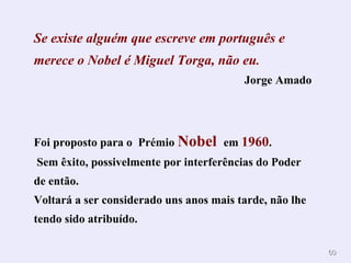 6600 
Se existe alguém que escreve em português e 
merece o Nobel é Miguel Torga, não eu. 
Jorge Amado 
Foi proposto para o Prémio Nobel em 1960. 
Sem êxito, possivelmente por interferências do Poder 
de então. 
Voltará a ser considerado uns anos mais tarde, não lhe 
tendo sido atribuído. 
 