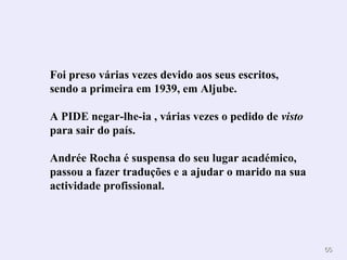 6666 
Foi preso várias vezes devido aos seus escritos, 
sendo a primeira em 1939, em Aljube. 
A PIDE negar-lhe-ia , várias vezes o pedido de visto 
para sair do país. 
Andrée Rocha é suspensa do seu lugar académico, 
passou a fazer traduções e a ajudar o marido na sua 
actividade profissional. 
 
