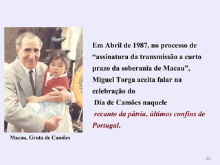 8855 
Em Abril de 1987, no processo de 
“assinatura da transmissão a curto 
prazo da soberania de Macau”, 
Miguel Torga aceita falar na 
celebração do 
Dia de Camões naquele 
recanto da pátria, últimos confins de 
Portugal. 
Macau, Gruta de Camões 
 