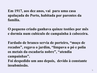 99 
Em 1917, aos dez anos, vai para uma casa 
apalaçada do Porto, habitada por parentes da 
família. 
O pequeno criado ganhava quinze tostões por mês 
e dormia num cubículo de campainha à cabeceira. 
Fardado de branco servia de porteiro, “moço de 
recados”, regava o jardim, “limpava o pó e polia 
os metais da escadaria nobre”, “atendia 
campainhas”. 
Foi despedido um ano depois, devido à constante 
insubmissão. 
 