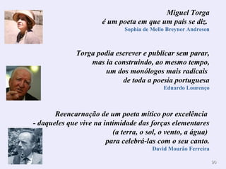 9900 
Miguel Torga 
é um poeta em que um país se diz. 
Sophia de Mello Breyner Andresen 
Torga podia escrever e publicar sem parar, 
mas ia construindo, ao mesmo tempo, 
um dos monólogos mais radicais 
de toda a poesia portuguesa 
Eduardo Lourenço 
Reencarnação de um poeta mítico por excelência 
- daqueles que vive na intimidade das forças elementares 
(a terra, o sol, o vento, a água) 
para celebrá-las com o seu canto. 
David Mourão Ferreira 
 