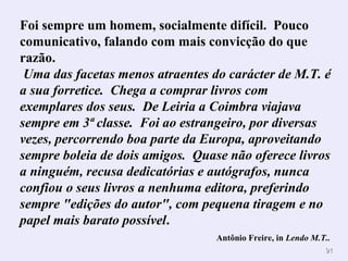 Foi sempre um homem, socialmente difícil. Pouco 
comunicativo, falando com mais convicção do que 
razão. 
Uma das facetas menos atraentes do carácter de M.T. é 
a sua forretice. Chega a comprar livros com 
exemplares dos seus. De Leiria a Coimbra viajava 
sempre em 3ª classe. Foi ao estrangeiro, por diversas 
vezes, percorrendo boa parte da Europa, aproveitando 
sempre boleia de dois amigos. Quase não oferece livros 
a ninguém, recusa dedicatórias e autógrafos, nunca 
confiou o seus livros a nenhuma editora, preferindo 
sempre "edições do autor", com pequena tiragem e no 
papel mais barato possível. 
Antônio Freire, in Lendo M.T.. 
9911 
 