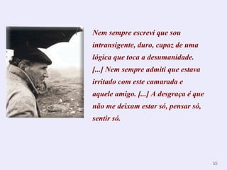9922 
Nem sempre escrevi que sou 
intransigente, duro, capaz de uma 
lógica que toca a desumanidade. 
[...] Nem sempre admiti que estava 
irritado com este camarada e 
aquele amigo. [...] A desgraça é que 
não me deixam estar só, pensar só, 
sentir só. 
 