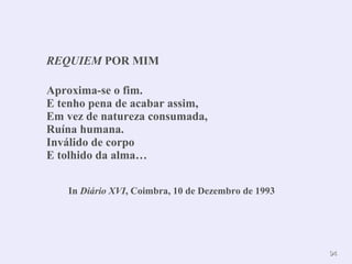 9944 
REQUIEM POR MIM 
Aproxima-se o fim. 
E tenho pena de acabar assim, 
Em vez de natureza consumada, 
Ruína humana. 
Inválido de corpo 
E tolhido da alma… 
In Diário XVI, Coimbra, 10 de Dezembro de 1993 
 