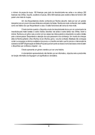 3
o número de peças de roupa. 100 Kwanzas para jacto de desodorizante nas axilas e na cabeça, 200
kwanzas nas virilhas, biquínis, soultiens e Cuecas, 300 e 500 kwanzas para vestido e fatos de homem,500
param uma mala de roupas.
Um dos frequentadores cliente conhecido por Rumba (alcunho dado por ser um grande
dançarino) era um jovem dos seus trinta anos animador de festas. Rumba era muito conhecido,bem vestido
como era hábito dos que frequentavam a casa. O salão funcionava até cerca da meia-noite.
O texto termina quando o Zequinha envés de desodorizante trocou por um pulverizador de
insecticida para matar baratas e outros insetos, fuka-fuka nas axilas e outros tantos nas virilhas, foram a
dobrar, Rumba eu um grito e saiu a correr com as calças nas mãos pulando e empurrando os outros clientes
para o deixar passar. Despertando a atenção dos que passavam e da vizinhança. Um mundo de crianças
atrás do Rumba gritando:olha o Rumba, lá vai o Rumba, gerou –se uma confusão.Malafuaia não conseguiu
conter ou sossegar os ânimos exaltados dos povos, e o barulho era tanto que foi preciso a intervenção de
soldados daODP(Organização de DefesaPopular)que bemperto se situava numa das bases onde levaram
o Zequinhas que confessou enganar – se.
O texto apresenta um género narrativo por ser uma história.
A obra também apresenta texto não literário por ser informativo, objectiva nele a predomínio
de função informativa da linguagem uni significativa e denotativa.
 