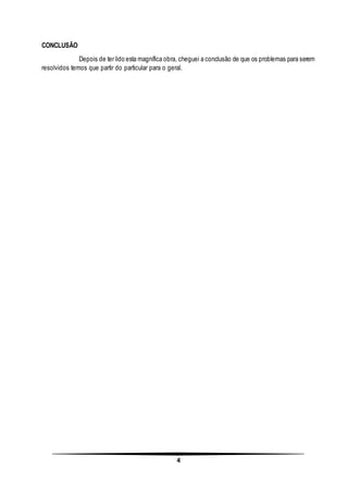 4
CONCLUSÃO
Depois de ter lido esta magnífica obra, cheguei a conclusão de que os problemas para serem
resolvidos temos que partir do particular para o geral.
 
