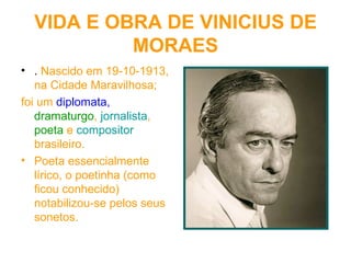 VIDA E OBRA DE VINICIUS DE MORAES .  Nascido em 19-10-1913, na Cidade Maravilhosa; foi um  diplomata,   dramaturgo ,  jornalista ,  poeta  e  compositor  brasileiro. Poeta essencialmente lírico, o poetinha (como ficou conhecido) notabilizou-se pelos seus sonetos.  