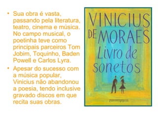 Sua obra é vasta, passando pela literatura, teatro, cinema e música. No campo musical, o poetinha teve como principais parceiros Tom Jobim, Toquinho, Baden Powell e Carlos Lyra.  Apesar do sucesso com a música popular, Vinicius não abandonou a poesia, tendo inclusive gravado discos em que recita suas obras.  