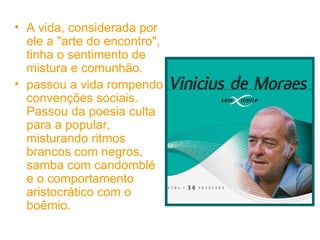 A vida, considerada por ele a "arte do encontro", tinha o sentimento de mistura e comunhão.  passou a vida rompendo convenções sociais. Passou da poesia culta para a popular, misturando ritmos brancos com negros, samba com candomblé e o comportamento aristocrático com o boêmio.  