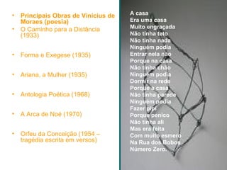 Principais Obras de Vinícius de Moraes (poesia) O Caminho para a Distância (1933) Forma e Exegese (1935) Ariana, a Mulher (1935) Antologia Poética (1968) A Arca de Noé (1970) Orfeu da Conceição (1954 – tragédia escrita em versos) A casa Era uma casa Muito engraçada Não tinha teto Não tinha nada Ninguém podia Entrar nela não Porque na casa Não tinha chão Ninguém podia Dormir na rede Porque a casa Não tinha parede Ninguém podia Fazer pipi Porque penico Não tinha ali Mas era feita Com muito esmero Na Rua dos Bobos Número Zero.   